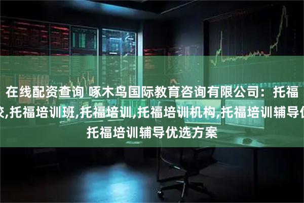 在线配资查询 啄木鸟国际教育咨询有限公司：托福培训学校,托福培训班,托福培训,托福培训机构,托福培训辅导优选方案