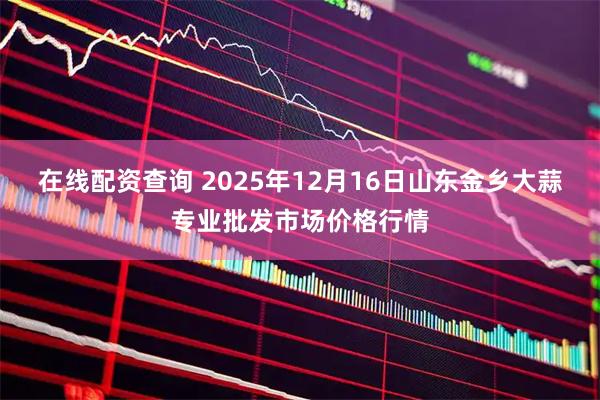 在线配资查询 2025年12月16日山东金乡大蒜专业批发市场价格行情