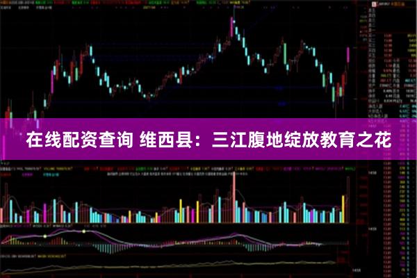 在线配资查询 维西县：三江腹地绽放教育之花