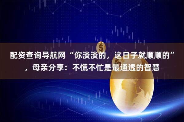配资查询导航网 “你淡淡的，这日子就顺顺的”，母亲分享：不慌不忙是最通透的智慧