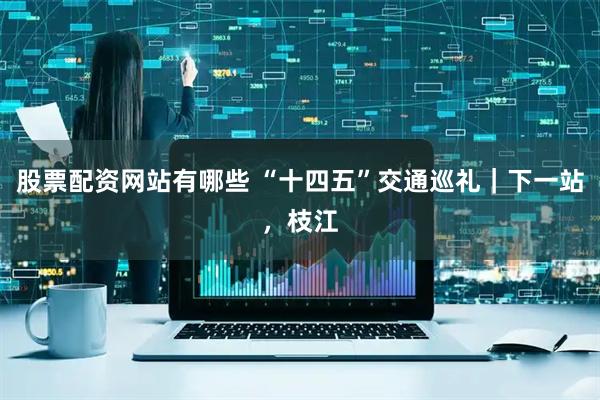 股票配资网站有哪些 “十四五”交通巡礼｜下一站，枝江