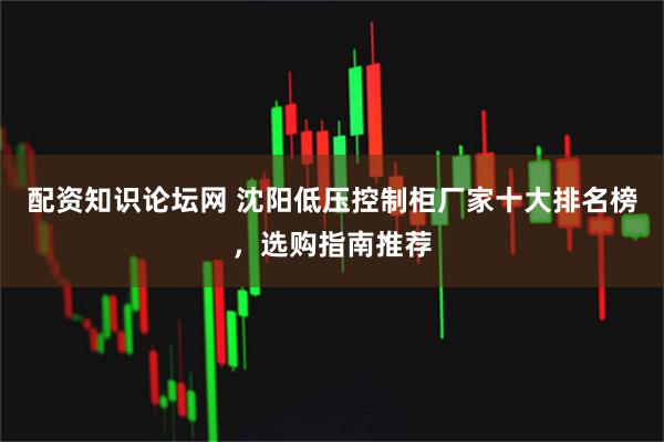 配资知识论坛网 沈阳低压控制柜厂家十大排名榜，选购指南推荐